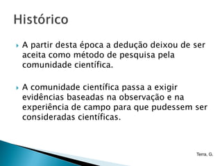    A partir desta época a dedução deixou de ser
    aceita como método de pesquisa pela
    comunidade científica.

   A comunidade científica passa a exigir
    evidências baseadas na observação e na
    experiência de campo para que pudessem ser
    consideradas científicas.



                                             Terra, G.
 