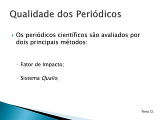    Os periódicos científicos são avaliados por
    dois principais métodos:


    ◦ Fator de Impacto;

    ◦ Sistema Qualis;




                                                  Terra, G.
 