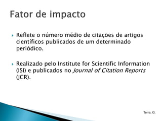   Reflete o número médio de citações de artigos
    científicos publicados de um determinado
    periódico.

   Realizado pelo Institute for Scientific Information
    (ISI) e publicados no Journal of Citation Reports
    (JCR).




                                                    Terra, G.
 