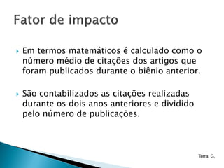    Em termos matemáticos é calculado como o
    número médio de citações dos artigos que
    foram publicados durante o biênio anterior.

   São contabilizados as citações realizadas
    durante os dois anos anteriores e dividido
    pelo número de publicações.



                                                 Terra, G.
 
