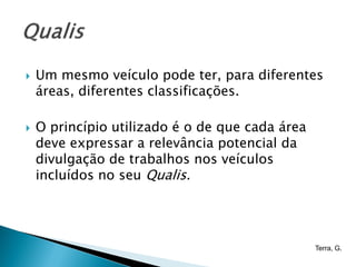    Um mesmo veículo pode ter, para diferentes
    áreas, diferentes classificações.

   O princípio utilizado é o de que cada área
    deve expressar a relevância potencial da
    divulgação de trabalhos nos veículos
    incluídos no seu Qualis.




                                                 Terra, G.
 