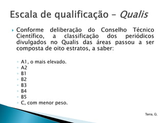    Conforme deliberação do Conselho Técnico
    Científico, a classificação dos periódicos
    divulgados no Qualis das áreas passou a ser
    composta de oito estratos, a saber:

    ◦   A1, o mais elevado.
    ◦   A2
    ◦   B1
    ◦   B2
    ◦   B3
    ◦   B4
    ◦   B5
    ◦   C, com menor peso.

                                            Terra, G.
 