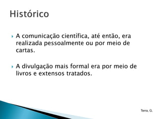    A comunicação científica, até então, era
    realizada pessoalmente ou por meio de
    cartas.

   A divulgação mais formal era por meio de
    livros e extensos tratados.




                                               Terra, G.
 