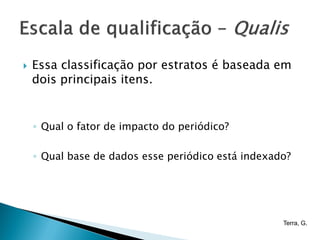    Essa classificação por estratos é baseada em
    dois principais itens.


    ◦ Qual o fator de impacto do periódico?

    ◦ Qual base de dados esse periódico está indexado?




                                                    Terra, G.
 