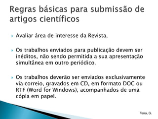    Avaliar área de interesse da Revista,

   Os trabalhos enviados para publicação devem ser
    inéditos, não sendo permitida a sua apresentação
    simultânea em outro periódico.

   Os trabalhos deverão ser enviados exclusivamente
    via correio, gravados em CD, em formato DOC ou
    RTF (Word for Windows), acompanhados de uma
    cópia em papel.


                                                  Terra, G.
 
