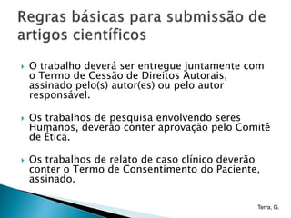    O trabalho deverá ser entregue juntamente com
    o Termo de Cessão de Direitos Autorais,
    assinado pelo(s) autor(es) ou pelo autor
    responsável.

   Os trabalhos de pesquisa envolvendo seres
    Humanos, deverão conter aprovação pelo Comitê
    de Ética.

   Os trabalhos de relato de caso clínico deverão
    conter o Termo de Consentimento do Paciente,
    assinado.

                                                 Terra, G.
 