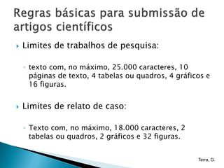    Limites de trabalhos de pesquisa:

    ◦ texto com, no máximo, 25.000 caracteres, 10
      páginas de texto, 4 tabelas ou quadros, 4 gráficos e
      16 figuras.


   Limites de relato de caso:

    ◦ Texto com, no máximo, 18.000 caracteres, 2
      tabelas ou quadros, 2 gráficos e 32 figuras.


                                                      Terra, G.
 