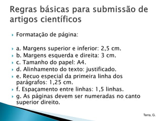    Formatação de página:

   a. Margens superior e inferior: 2,5 cm.
   b. Margens esquerda e direita: 3 cm.
   c. Tamanho do papel: A4.
   d. Alinhamento do texto: justificado.
   e. Recuo especial da primeira linha dos
    parágrafos: 1,25 cm.
   f. Espaçamento entre linhas: 1,5 linhas.
   g. As páginas devem ser numeradas no canto
    superior direito.

                                                 Terra, G.
 