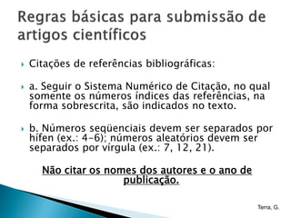    Citações de referências bibliográficas:

   a. Seguir o Sistema Numérico de Citação, no qual
    somente os números índices das referências, na
    forma sobrescrita, são indicados no texto.

   b. Números seqüenciais devem ser separados por
    hífen (ex.: 4-6); números aleatórios devem ser
    separados por vírgula (ex.: 7, 12, 21).

      Não citar os nomes dos autores e o ano de
                      publicação.

                                                  Terra, G.
 