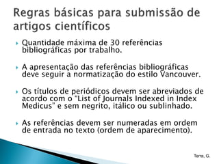    Quantidade máxima de 30 referências
    bibliográficas por trabalho.

   A apresentação das referências bibliográficas
    deve seguir a normatização do estilo Vancouver.

   Os títulos de periódicos devem ser abreviados de
    acordo com o “List of Journals Indexed in Index
    Medicus” e sem negrito, itálico ou sublinhado.

   As referências devem ser numeradas em ordem
    de entrada no texto (ordem de aparecimento).


                                                 Terra, G.
 