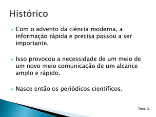    Com o advento da ciência moderna, a
    informação rápida e precisa passou a ser
    importante.

   Isso provocou a necessidade de um meio de
    um novo meio comunicação de um alcance
    amplo e rápido.

   Nasce então os periódicos científicos.


                                               Terra, G.
 