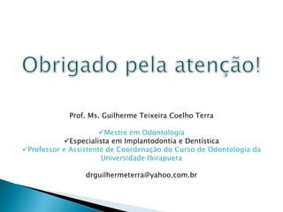 Prof. Ms. Guilherme Teixeira Coelho Terra

                      Mestre em Odontologia
           Especialista em Implantodontia e Dentística
Professor e Assistente de Coordenação do Curso de Odontologia da
                      Universidade Ibirapuera

                 drguilhermeterra@yahoo.com.br
 