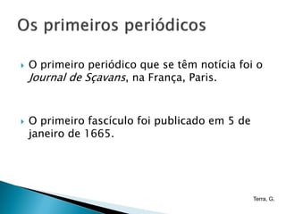    O primeiro periódico que se têm notícia foi o
    Journal de Sçavans, na França, Paris.


   O primeiro fascículo foi publicado em 5 de
    janeiro de 1665.




                                                 Terra, G.
 