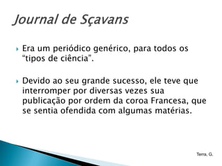    Era um periódico genérico, para todos os
    “tipos de ciência”.

   Devido ao seu grande sucesso, ele teve que
    interromper por diversas vezes sua
    publicação por ordem da coroa Francesa, que
    se sentia ofendida com algumas matérias.




                                               Terra, G.
 