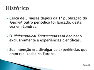    Cerca de 3 meses depois da 1ª publicação do
    Journal, outro periódico foi lançado, desta
    vez em Londres.

   O Philosophical Transactions era dedicado
    exclusivamente a experiências científicas.

   Sua intenção era divulgar as experiências que
    eram realizadas na Europa.


                                                 Terra, G.
 