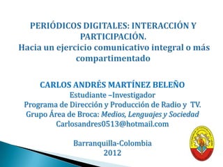CARLOS ANDRÉS MARTÍNEZ BELEÑO
            Estudiante –Investigador
Programa de Dirección y Producción de Radio y TV.
Grupo Área de Broca: Medios, Lenguajes y Sociedad
        Carlosandres0513@hotmail.com

             Barranquilla-Colombia
                    2013
 