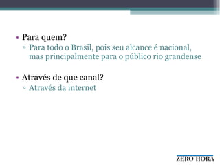 Para quem?  Para todo o Brasil, pois seu alcance é nacional, mas principalmente para o público rio grandense Através de que canal?  Através da internet 