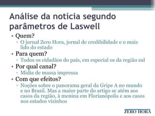 Análise da notícia segundo parâmetros de Laswell Quem? O jornal Zero Hora, jornal de credibilidade e o mais lido do estado Para quem? Todos os cidadãos do país, em especial os da região sul Por qual canal? Mídia de massa impressa Com que efeitos? Noções sobre o panorama geral da Gripe A no mundo e no Brasil. Mas a maior parte do artigo se atém aos casos da região, à menina em Florianópolis e aos casos nos estados vizinhos 
