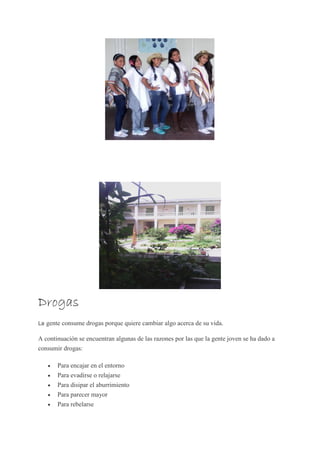 Drogas
La gente consume drogas porque quiere cambiar algo acerca de su vida.
A continuación se encuentran algunas de las razones por las que la gente joven se ha dado a
consumir drogas:
 Para encajar en el entorno
 Para evadirse o relajarse
 Para disipar el aburrimiento
 Para parecer mayor
 Para rebelarse
 