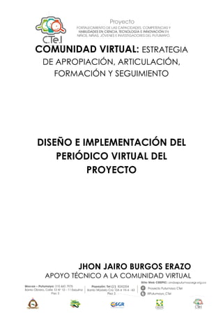 COMUNIDAD VIRTUAL: ESTRATEGIA
DE APROPIACIÓN, ARTICULACIÓN,
FORMACIÓN Y SEGUIMIENTO
DISEÑO E IMPLEMENTACIÓN DEL
PERIÓDICO VIRTUAL DEL
PROYECTO
JHON JAIRO BURGOS ERAZO
APOYO TÉCNICO A LA COMUNIDAD VIRTUAL
 