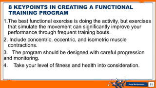 Jens Martensson
1.The best functional exercise is doing the activity, but exercises
that simulate the movement can significantly improve your
performance through frequent training bouts.
2. Include concentric, eccentric, and isometric muscle
contractions.
3. The program should be designed with careful progression
and monitoring.
4. Take your level of fitness and health into consideration.
11
8 KEYPOINTS IN CREATING A FUNCTIONAL
TRAINING PROGRAM
 
