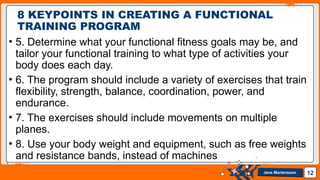 Jens Martensson
• 5. Determine what your functional fitness goals may be, and
tailor your functional training to what type of activities your
body does each day.
• 6. The program should include a variety of exercises that train
flexibility, strength, balance, coordination, power, and
endurance.
• 7. The exercises should include movements on multiple
planes.
• 8. Use your body weight and equipment, such as free weights
and resistance bands, instead of machines
12
8 KEYPOINTS IN CREATING A FUNCTIONAL
TRAINING PROGRAM
 