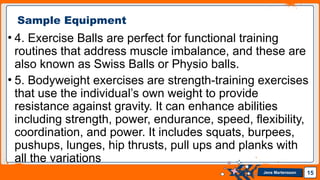 Jens Martensson
• 4. Exercise Balls are perfect for functional training
routines that address muscle imbalance, and these are
also known as Swiss Balls or Physio balls.
• 5. Bodyweight exercises are strength-training exercises
that use the individual’s own weight to provide
resistance against gravity. It can enhance abilities
including strength, power, endurance, speed, flexibility,
coordination, and power. It includes squats, burpees,
pushups, lunges, hip thrusts, pull ups and planks with
all the variations
15
Sample Equipment
 