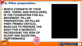 Jens Martensson
b. Pillar preparation:
• WHICH CONSISTS OF YOUR
HIPS, TORSO, AND SHOULDERS,
IS THE FOUNDATION FOR ALL
MOVEMENT. PILLAR
PREPARATION, OR PILLAR
PREP, PRIMES CRITICAL
MUSCLES TO PREPARE THE
BODY FOR A WORKOUT,
DECREASING THE RISK OF
INJURY AND BOOSTING
PERFORMANCE
5
 