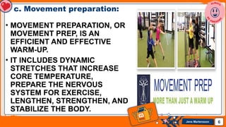 Jens Martensson
c. Movement preparation:
• MOVEMENT PREPARATION, OR
MOVEMENT PREP, IS AN
EFFICIENT AND EFFECTIVE
WARM-UP.
• IT INCLUDES DYNAMIC
STRETCHES THAT INCREASE
CORE TEMPERATURE,
PREPARE THE NERVOUS
SYSTEM FOR EXERCISE,
LENGTHEN, STRENGTHEN, AND
STABILIZE THE BODY.
6
 