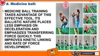 Jens Martensson
d. Medicine ball:
• MEDICINE BALL TRAINING
TAKES ADVANTAGE OF THIS
EFFECTIVE TOOL. ITS
BALLISTIC NATURE PLACES
LESS EMPHASIS ON
DECELERATION AND
EMPHASIZES TRANSFERRING
FORCE QUICKLY. THIS
IMPROVES KINETIC LINKING
AND RATE OF FORCE
DEVELOPMENT.
7
 