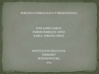 PERIODO COSMOLOGICO Y PRESOCRATICO
JOSE JAIME GARCIA
EMBER ENRRIQUE ORTIZ
KARLA FARIANA ORTIZ
INSTITUCION EDUCATIVA
TERMARIT
BUENAVENTURA
2014
 