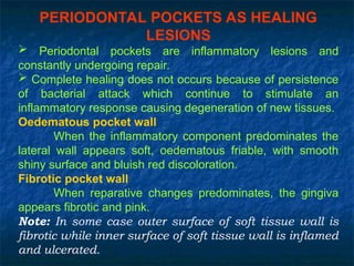PERIODONTAL POCKETS AS HEALING
LESIONS
 Periodontal pockets are inflammatory lesions and
constantly undergoing repair.
 Complete healing does not occurs because of persistence
of bacterial attack which continue to stimulate an
inflammatory response causing degeneration of new tissues.
Oedematous pocket wall
When the inflammatory component predominates the
lateral wall appears soft, oedematous friable, with smooth
shiny surface and bluish red discoloration.
Fibrotic pocket wall
When reparative changes predominates, the gingiva
appears fibrotic and pink.
Note: In some case outer surface of soft tissue wall is
fibrotic while inner surface of soft tissue wall is inflamed
and ulcerated.
 