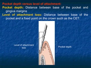 Pocket depth versus level of attachment:
Pocket depth: Distance between base of the pocket and
gingiva margins
Level of attachment loss: Distance between base of the
pocket and a fixed point on the crown such as the CET.
Level of attachment
loss Pocket depth
 