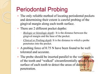Periodontal Probing
 The only reliable method of locating periodontal pockets
and determining their extent is careful probing of the
gingival margin along each tooth surface.
 There are 2 different pocket depths:
◦ Biologic or histologic depth : It is the distance between the
gingival margin and the base of the pocket.
◦ Clinical or Probing depth: It is the distance to which a probe
penetrates into the pocket.
 A probing force of 0.75 N have been found to be well
tolerated and accurate.
 The probe should be inserted parallel to the vertical axis
of the tooth and “walked” circumferentially around each
surface of each tooth to detect the areas of deepest
penetration.
 