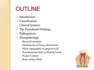 OUTLINE
 Introduction
 Classification
 Clinical features
 The Periodontal Probing
 Pathogenesis
 Histopathology
◦ Bacterial invasion
◦ Mechanisms of Tissue destruction
◦ Micro topography of gingival wall
◦ Periodontal pockets as Healing lesion
◦ Pocket Content
◦ Root surface Walls
 