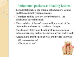 Periodontal pockets as Healing lesions
 Periodontal pockets are chronic inflammatory lesions
and thus constantly undergo repair.
 Complete healing does not occur because of the
persistence bacterial attack.
 The condition of the soft tissue wall is a result of the
destructive and constructive tissue changes.
 This balance determine the clinical features such as
color, consistency and surface texture of the pocket wall.
 According to this the pocket wall are divided into two:
◦ Edematous pocket wall
◦ Fibrotic pocket wall
 