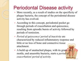Periodontal Disease activity
 More recently, as a result of studies on the specificity of
plaque bacteria, the concept of the periodontal disease
activity has evolved.
 According to this concept, periodontal pocket go
through periods of exacerbation and quiescence,
resulting from episodic bursts of activity followed by
periods of remission.
 Period of quiescence/ period of inactivity are
characterized by reduced inflammatory response and
little or no loss of bone and connective tissue
attachment.
 A build up of unattached plaque, with its gram –ve,
motile, and anaerobic bacteria, starts a period of
exacerbation/ period of activity.
 
