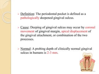  Definition: The periodontal pocket is defined as a
pathologically deepened gingival sulcus.
 Cause: Deeping of gingival sulcus may occur by coronal
movement of gingival margin, apical displacement of
the gingival attachment, or combination of the two
processes.
 Normal: A probing depth of clinically normal gingival
sulcus in humans is 2-3 mm.
 