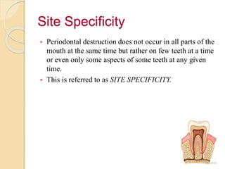 Site Specificity
 Periodontal destruction does not occur in all parts of the
mouth at the same time but rather on few teeth at a time
or even only some aspects of some teeth at any given
time.
 This is referred to as SITE SPECIFICITY.
 