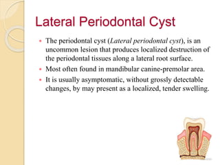 Lateral Periodontal Cyst
 The periodontal cyst (Lateral periodontal cyst), is an
uncommon lesion that produces localized destruction of
the periodontal tissues along a lateral root surface.
 Most often found in mandibular canine-premolar area.
 It is usually asymptomatic, without grossly detectable
changes, by may present as a localized, tender swelling.
 