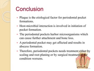 Conclusion
 Plaque is the etiological factor for periodontal pocket
formations.
 Host-microbial interaction is involved in initiation of
pocket formation.
 The periodontal pockets harbor microorganisms which
can cause further attachment and bone loss.
 A periodontal pocket may get affected and results in
abscess formation.
 Therefore, periodontal pockets needs treatment either by
scaling and root planing or by surgical treatment if the
condition worsens.
 