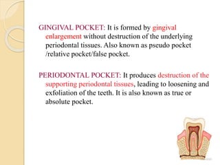 GINGIVAL POCKET: It is formed by gingival
enlargement without destruction of the underlying
periodontal tissues. Also known as pseudo pocket
/relative pocket/false pocket.
PERIODONTAL POCKET: It produces destruction of the
supporting periodontal tissues, leading to loosening and
exfoliation of the teeth. It is also known as true or
absolute pocket.
 