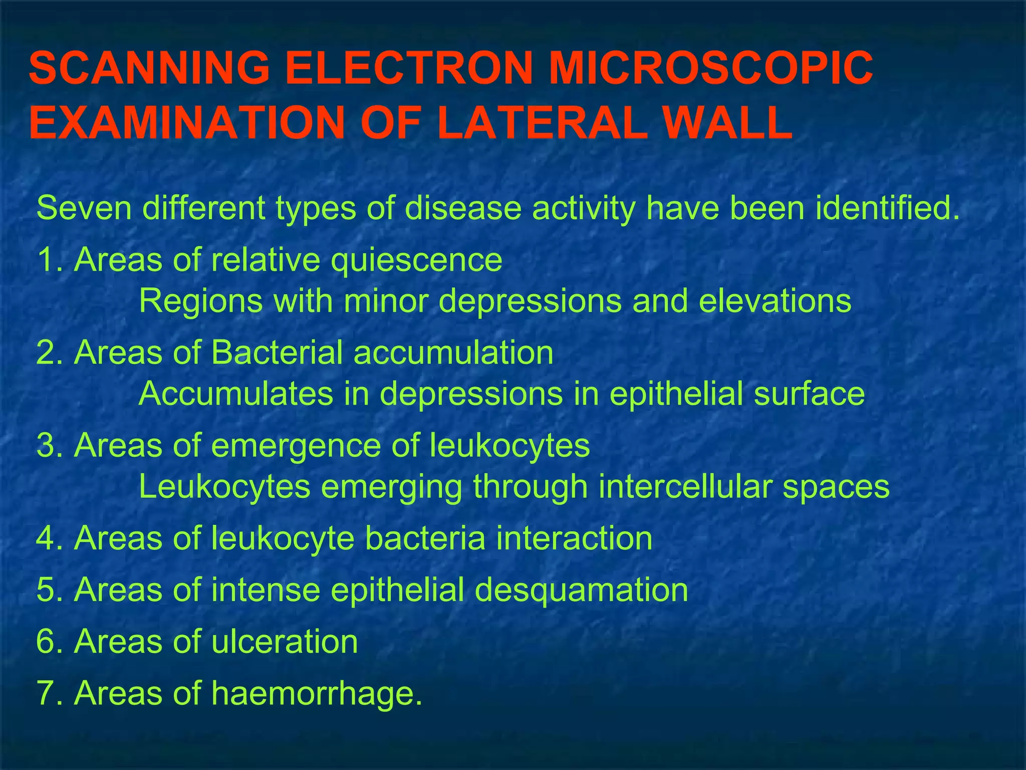 SCANNING ELECTRON MICROSCOPIC EXAMINATION OF LATERAL WALL   Seven different types of disease activity have been identified. 1. Areas of relative quiescence Regions with minor depressions and elevations 2. Areas of Bacterial accumulation Accumulates in depressions in epithelial surface 3. Areas of emergence of leukocytes Leukocytes emerging through intercellular spaces 4. Areas of leukocyte bacteria interaction 5. Areas of intense epithelial desquamation 6. Areas of ulceration 7. Areas of haemorrhage. 