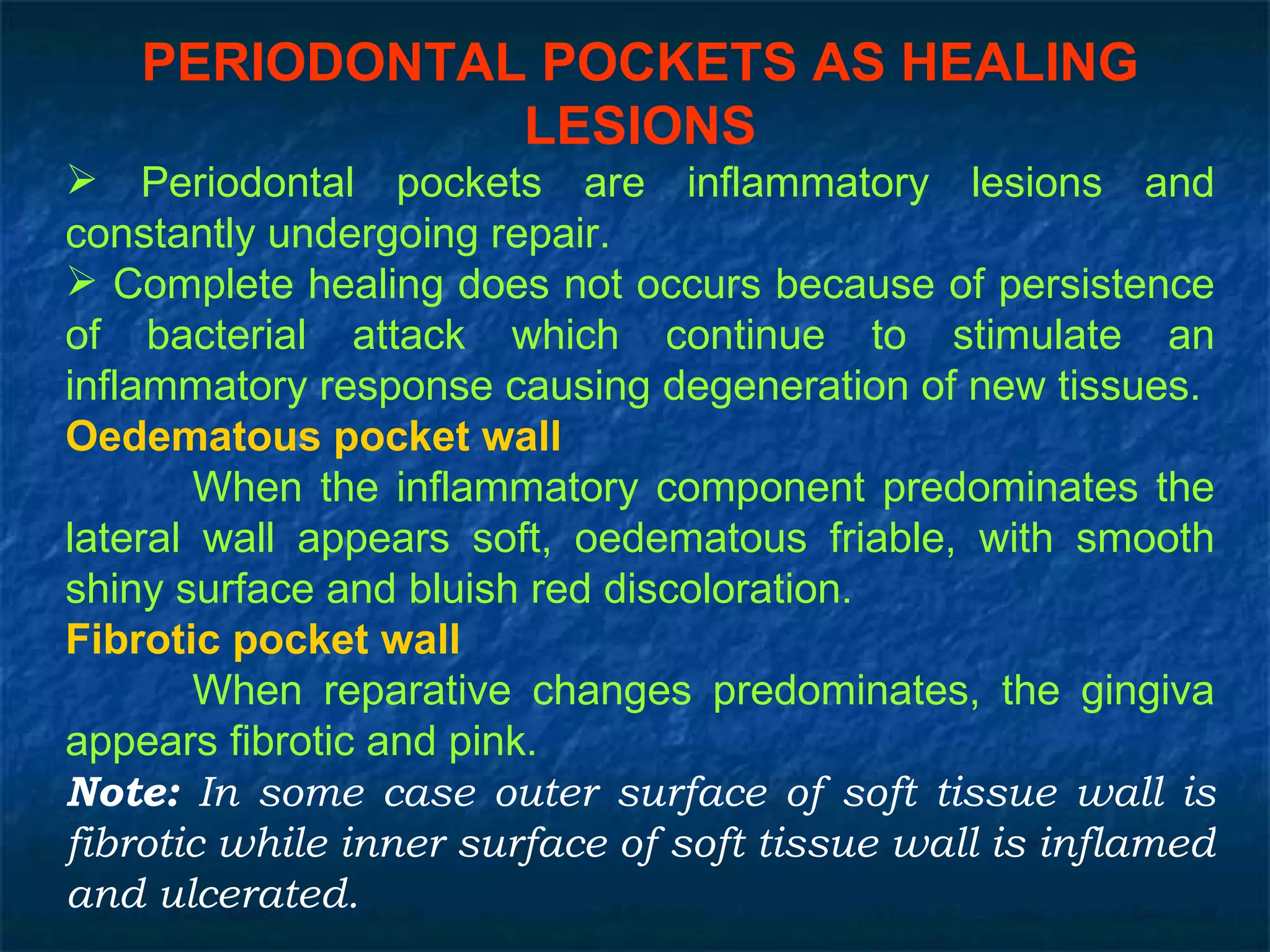 PERIODONTAL POCKETS AS HEALING LESIONS Periodontal pockets are inflammatory lesions and constantly undergoing repair. Complete healing does not occurs because of persistence of bacterial attack which continue to stimulate an inflammatory response causing degeneration of new tissues. Oedematous pocket wall When the inflammatory component predominates the lateral wall appears soft, oedematous friable, with smooth shiny surface and bluish red discoloration. Fibrotic pocket wall When reparative changes predominates, the gingiva appears fibrotic and pink. Note:  In some case outer surface of soft tissue wall is fibrotic while inner surface of soft tissue wall is inflamed and ulcerated. 