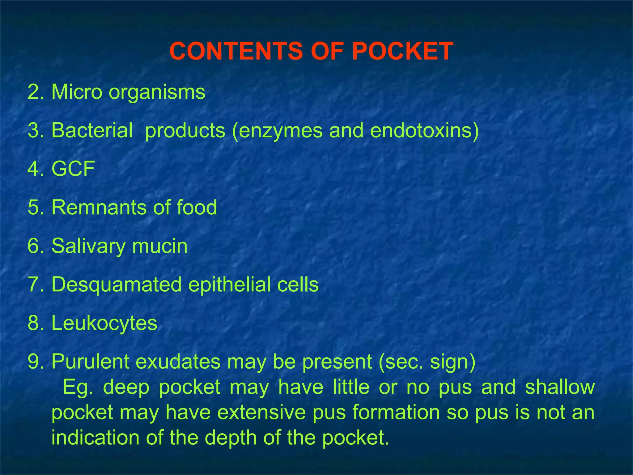 CONTENTS OF POCKET Micro organisms Bacterial  products (enzymes and endotoxins) GCF Remnants of food Salivary mucin Desquamated epithelial cells Leukocytes Purulent exudates may be present (sec. sign) Eg. deep pocket may have little or no pus and shallow pocket may have extensive pus formation so pus is not an indication of the depth of the pocket. 