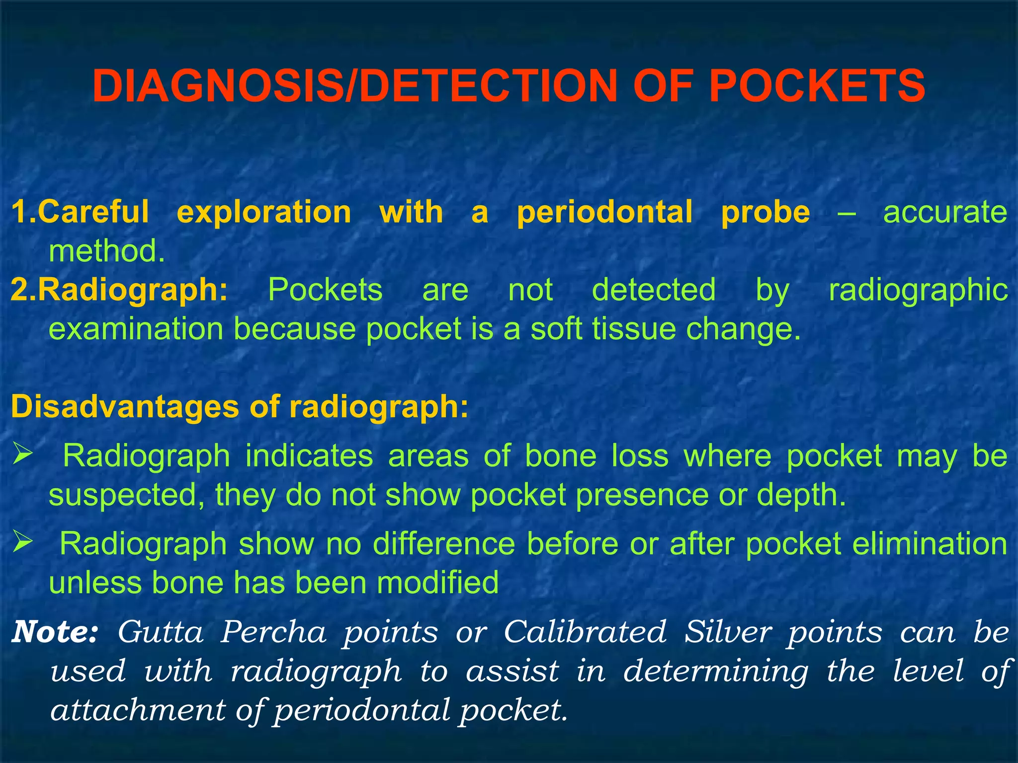 DIAGNOSIS/DETECTION OF POCKETS 1.Careful exploration with a periodontal probe  – accurate method. 2.Radiograph:  Pockets are not detected by radiographic examination because pocket is a soft tissue change. Disadvantages of radiograph: Radiograph indicates areas of bone loss where pocket may be suspected, they do not show pocket presence or depth. Radiograph show no difference before or after pocket elimination unless bone has been modified Note:  Gutta Percha points or Calibrated Silver points can be used with radiograph to assist in determining the level of attachment of periodontal pocket. 
