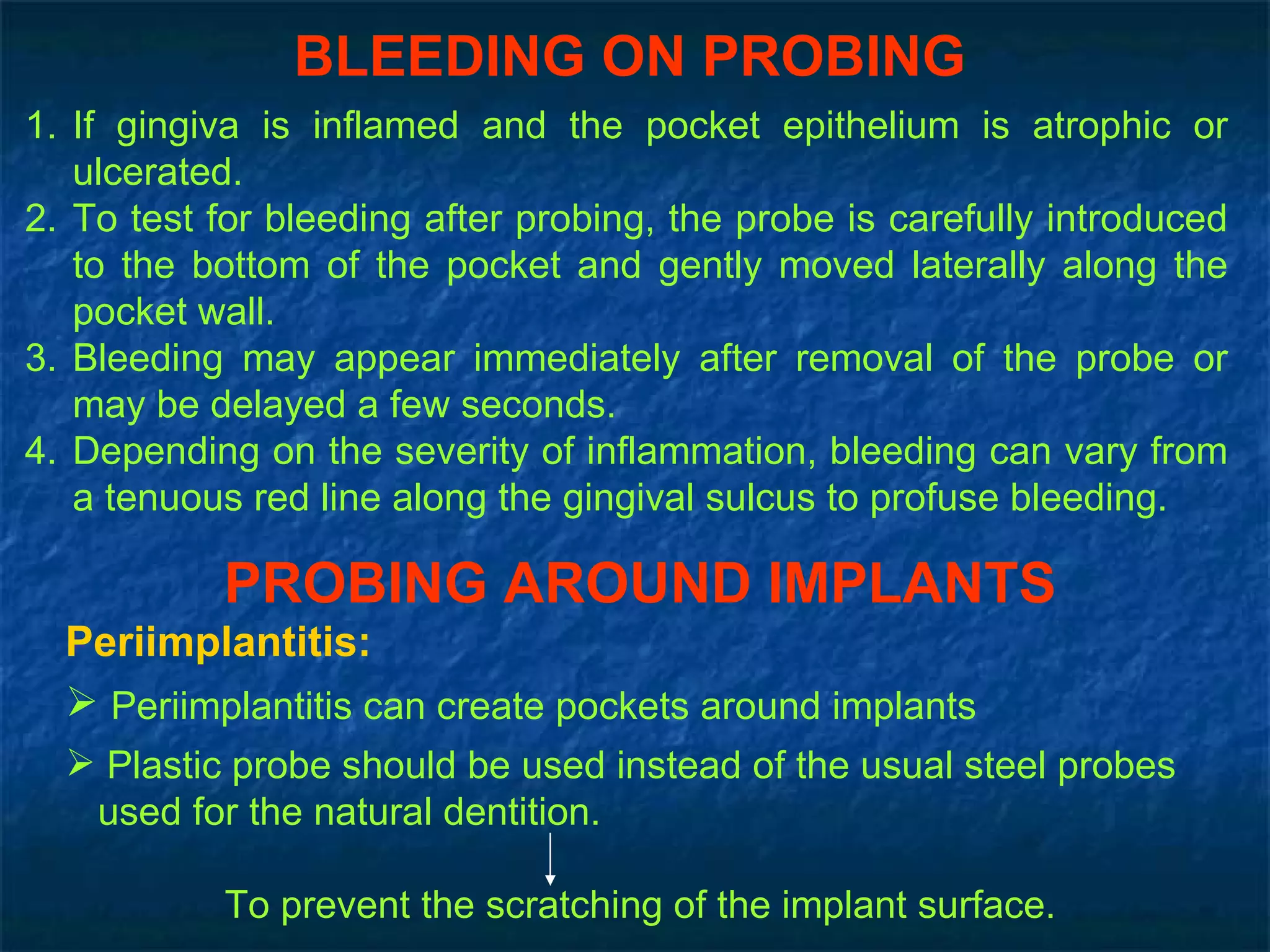 BLEEDING ON PROBING If gingiva is inflamed and the pocket epithelium is atrophic or ulcerated. To test for bleeding after probing, the probe is carefully introduced to the bottom of the pocket and gently moved laterally along the pocket wall. Bleeding may appear immediately after removal of the probe or may be delayed a few seconds. Depending on the severity of inflammation, bleeding can vary from a tenuous red line along the gingival sulcus to profuse bleeding. PROBING AROUND IMPLANTS Periimplantitis: Periimplantitis can create pockets around implants Plastic probe should be used instead of the usual steel probes  used for the natural dentition. To prevent the scratching of the implant surface. 