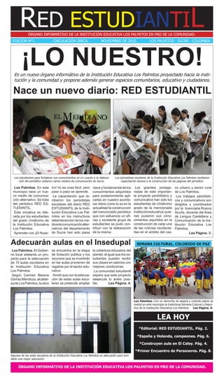 RED ESTUDIANTIL
              ÓRGANO INFORMÁTIVO DE LA INSTITUCIÓN EDUCATIVA LOS PALMITOS EN PRO DE LA COMUNIDAD.
 EDICIÓN N°1.                    CIRCULACIÓN ÚNICA.                     NOVIEMBRE DE 2010.                     LOS PALMITOS - SUCRE - COLOMBIA.




        ¡LO NUESTRO!
  Es un nuevo órgano informátivo de la Institución Educativa Los Palmitos proyectado hacia la insti-
  tución y la comunidad y propone además generar espacios comunitarios, educativo y ciudadanos.

  Nace un nuevo diario: RED ESTUDIANTIL




  Los estudiantes para fortalecer sus conocimentos en en cuanto a la elabora-      Los periodistas escolares de la Institución Educativa Los Palmitos recibieron
      ción del periódico visitaron varios medios de comunicación de Sucre.             capacitación alusiva a la construcción de las páginas del periódico.

  Los Palmitos. En este         tro! no es cosa facíl, pero      clave y fundamental de los        Los grandes protago-            co urbano y sector rural
 municipio nace un nue-         paso a paso se aprende.          conocimientos adquiridos         nistas de este importan-         de Los Palmitos.
 vo medio de comunica-           La capacitación que re-         para posteriormente apli-        te proyecto periódistico y        Los trabajos periódisti-
 ción alternativo. Se trata     cibieron los periodistas         carlos en nuestro aconte-        comunicativo han sido los        cos y comunicativos son
 del periódico RED ES-          escolares del diario RED         cer diario como lo es en la      estudiantes de Undécimo          dirigidos y coordinados
 TUDIANTIL.                     ESTUDIANTIL de la Insti-         actualidad la construcción       grado de la mencionada           por la licenciada Rosina
  Esta iniciativa es lide-      tución Educativa Los Pal-        del mencionado periódico         institución educativa, quie-     Acuña, docente del Área
 rada por los estudiantes       mitos en los instructivos        que con esfuerzos un efi-        nes pusieron sus cono-           de Lengua Castellana y
 del grado Undécimo de          delainteracción de los me-       caz y excelente grupo de         cimientos aquiridos en la        Comunicación de la Ins-
 la Institución Educativa       dios de comunicación alter-      estudiantes se pudo con-         construcción de cada una         titución Educativa Los
 Los Palmitos.                  nativos del departamento         tribuir con la elabaración       de las noticias recolecta-       Palmitos.
  Aprender con ¡El Nues-        de Sucre han sido piesa          de la misma.                     das en el ambito del cas-                  Lea Página. 3.


Adecuarán aulas en el Insedupal                                                                     SEMANA CULTURAL, COLORIDO DE PAZ
 Los Palmitos. El Gobier-       se encuentra en la etapa         la cobertura educativa del
no local adelanta un pro-       de licitación pública y los      plantel, al igual que los es-
yecto para la adecuación        recursos que se invertirán       tudiantes puedan recibir
de 10 aulas escolares en        en las aulas provienen de        sus clases en salones con
la Institución Educativa        regalías por el sector edu-      mejores condiciones.
Los Palmitos.                   cativo.                           La comunidad estudiantil
 Según Carmen Berena             Anotó que con la adecua-        espera que este proyecto
Gómez Mendoza, alcalde-         ción de estas aulas esco-        seejecute lo antes posi-
sa de Los Palmitos, la obra     lares se pretende ampliar        ble.         Lea Página. 4.




                                                                                                  Los Palmitos. Con un derroche de alegría y colorido patrio se
                                                                                                  realizó en este municipio la tradicional Semana Cultural y Depor-
                                                                                                  tiva de la Institución Educativa Los Palmitos. Lea Página. 9.


                                                                                                                     LEA HOY
                                                                                                      *Editorial: RED ESTUDIANTIL. Pág. 2.

                                                                                                    *España y Holanda, campeones. Pág. 6.

                                                                                                      *Construyen aula en El Coley. Pág. 4.

                                                                                                   *Primer Encuentro de Personeros. Pág. 8.
Algunas de las aules escolares de la Institución Educativa Los Palmitos se adecuarán para brin-
darle una mejor educación.

      ÓRGANO INFORMÁTIVO DE LA INSTITUCIÓN EDUCATIVA LOS PALMITOS EN PRO DE LA COMUNIDAD.
 