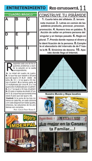 ENTRETENIMIENTO RED ESTUDIANTIL                                              11
****CUADRO MÁGICO****
                                          CONSTRUYE TU PIRÁMIDE
A           B              C               1. Cuarta letra del alfabeto. 2. tercera
                                          nota musical. 3. Letras en común de las
                                           palabras producto, provocar, procesar,
                                          promoción. 4. Numero tres en palabra. 5.
                                           Acción de saltar en primera persona del
D           E              F              singular y en tiempo pasado. 6. Regla en
                                          plural. 7. Prenda donde reposa el dinero y
                                          la ident ficación de la persona. 8. Comple-
                                          te el abecedario del intervalo de de F has-
G           H               I             ta la M. 9. Sinónimo de decena. 10. Apa-
                                                 rato donde llega el Internet.




 R
         esponda cada uno de los si-
         guientes problemas y escri-
         bir la solución en la casilla
         correspondiente.
 A. La mitad del cuadro de cuatro.
B. Lo que hay que restarle a 50 para
que sea igual a 14. C. El doble de
ocho. D. 15 + 12 es igual a 55 me-
nos ¿Cuánto?. E.La tercera parte de
12 multiplicada por cinco F. 8 x 3 es
igual a dos multiplicado por ¿Cuánto?.
G. 6 x 7 es igual a 18 mas ¿Cuánto?.
H. El resto o residuo de dividir 67 en-
tre 9. I. Lo que hay que sumarle a tres        Nuestro Mundo y Mapa locativo
veces 8 para que sea igual a 56.
 Control: Si la suma de los tres nú-
meros en cada fila, en cada columna
y en cada diagonal son todas iguales,
entonces, las soluciones de los pro-
blemas son correctos.
           Prof. Carlos fredy rivera f.




                                          ¡Lo mejor en la Canas-
                                               ta Familar....!



 KARINA MÁRQUEZ
        DIRECTORA IMDERPAL
 