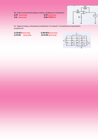 50. Cuál es latensionde salidaenvoltios,medidaporel voltimetro?
a) 2V (Incorrecta) b) 4V (Incorrecta)
c) 6v (Incorrecta) d) 8vCORRECTA
51. Segúnel mapa y utilizandolascondiciones“noimporta” lasimplicacionmaximade la
ecuaciones?
a) CB+BCD (Incorrecta) b) BD+BCD (Incorrecta)
c) CD+BD (Incorrecta) d) CD+BD (Incorrecta)
 